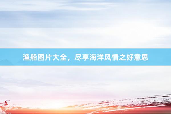 渔船图片大全，尽享海洋风情之好意思